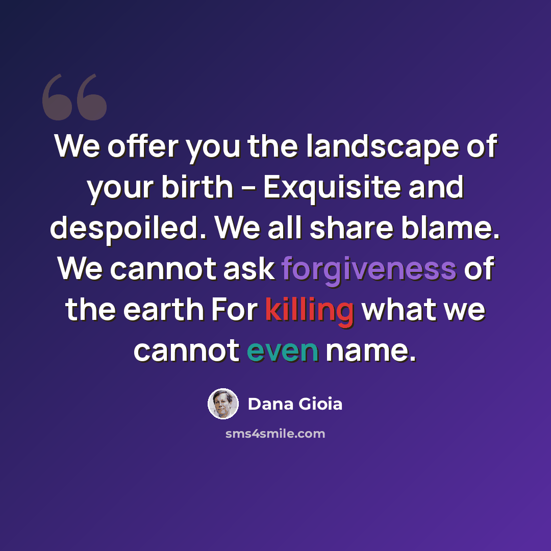 “We offer you the landscape of your birth -- Exquisite and despoiled. We all share blame. We cannot ask forgiveness of the earth For killing what we cannot even name.” quote by Dana Gioia