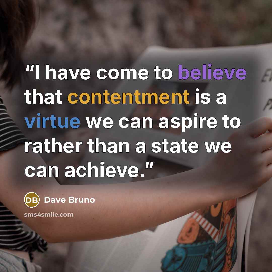 “I have come to believe that contentment is a virtue we can aspire to rather than a state we can achieve.” quote by Dave Bruno