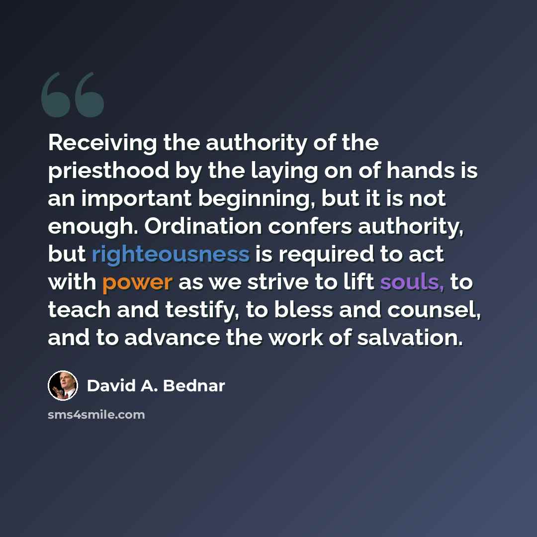 “Receiving the authority of the priesthood by the laying on of hands is an important beginning, but it is not enough. Ordination confers authority, but righteousness is required to act with power as we strive to lift souls, to teach and testify, to bless and counsel, and to advance the work of…” quote by David A. Bednar