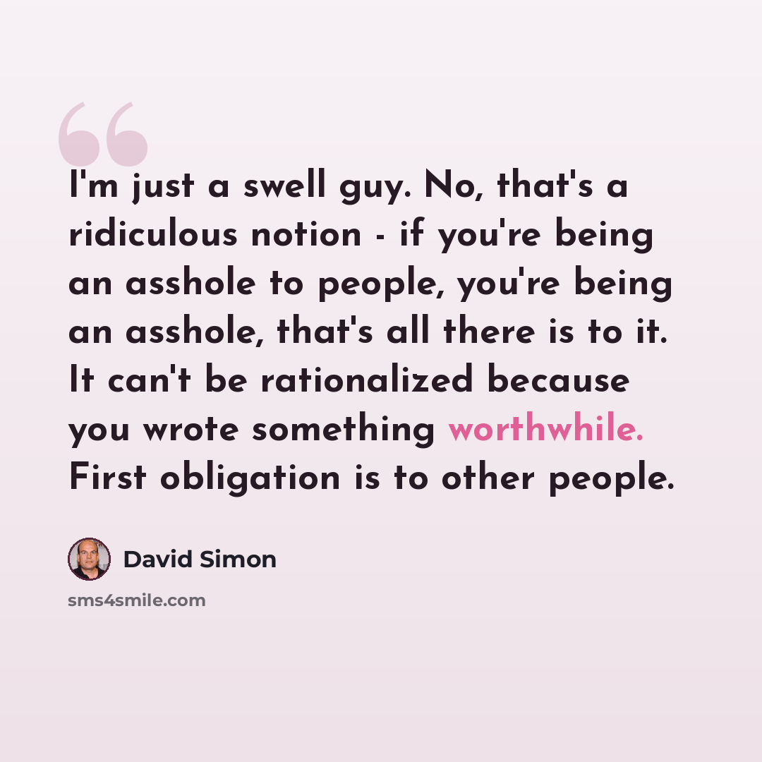 “I'm just a swell guy. No, that's a ridiculous notion - if you're being an asshole to people, you're being an asshole, that's all there is to it. It can't be rationalized because you wrote something worthwhile. First obligation is to other people.” quote by David Simon