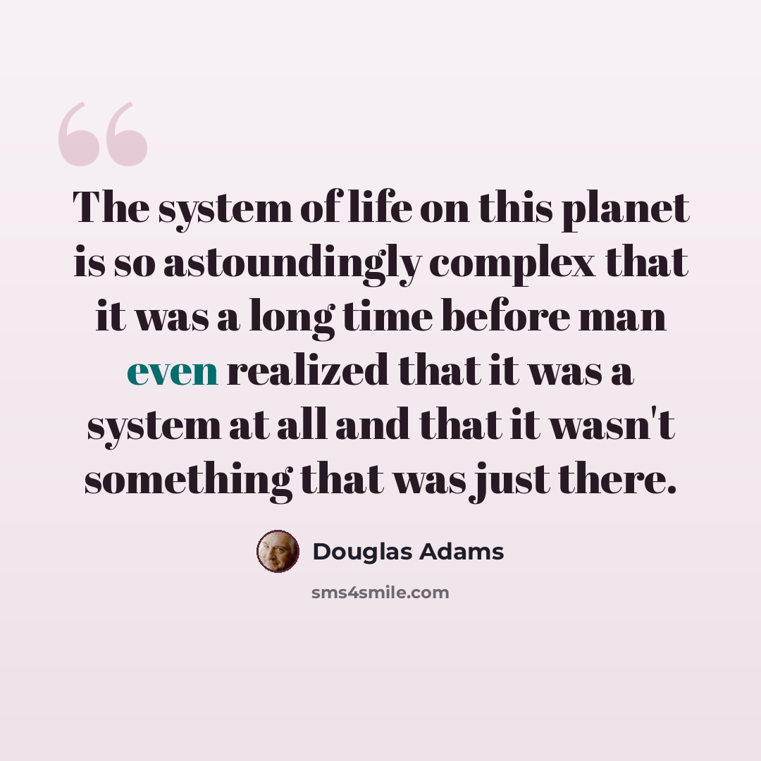 “The system of life on this planet is so astoundingly complex that it was a long time before man even realized that it was a system at all and that it wasn't something that was just there.” quote by Douglas Adams