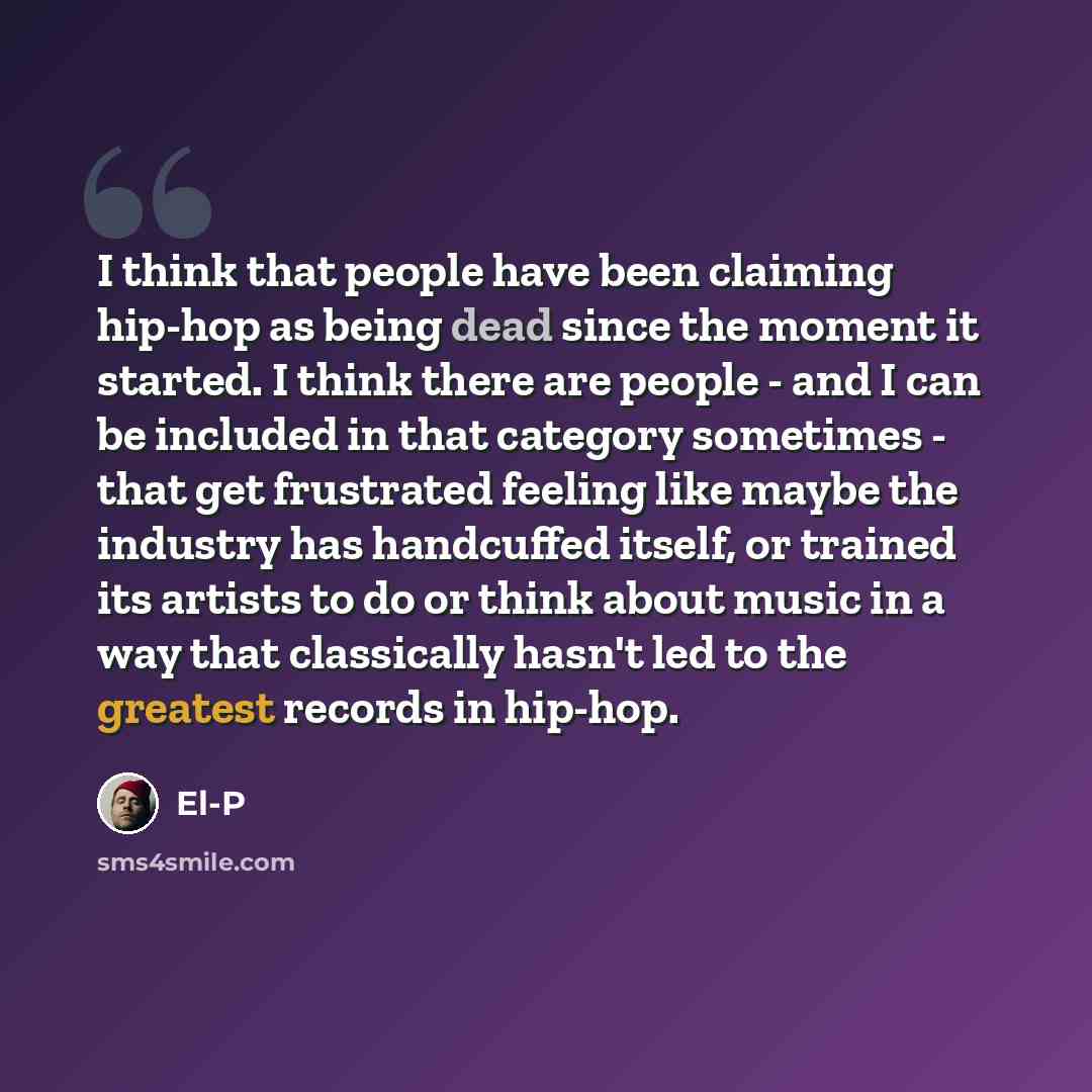 “I think that people have been claiming hip-hop as being dead since the moment it started. I think there are people - and I can be included in that category sometimes - that get frustrated feeling like maybe the industry has handcuffed itself, or trained its artists to do or think about music in a…” quote by El-P