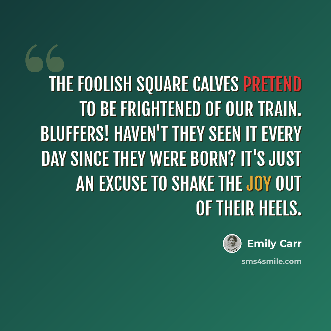 “The foolish square calves pretend to be frightened of our train. Bluffers! Haven't they seen it every day since they were born? It's just an excuse to shake the joy out of their heels.” quote by Emily Carr