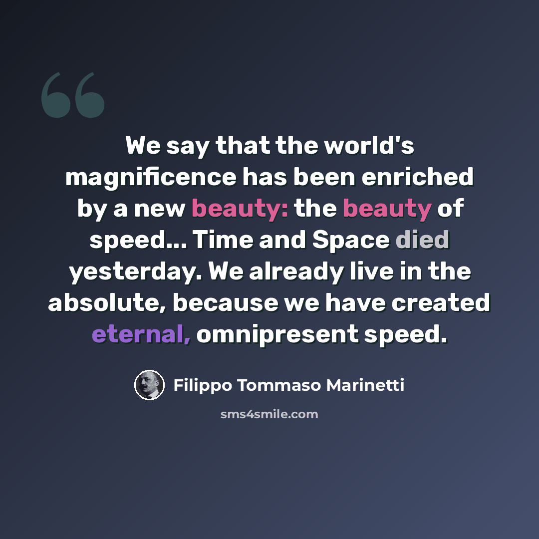 “We say that the world's magnificence has been enriched by a new beauty: the beauty of speed... Time and Space died yesterday. We already live in the absolute, because we have created eternal, omnipresent speed.” quote by Filippo Tommaso Marinetti