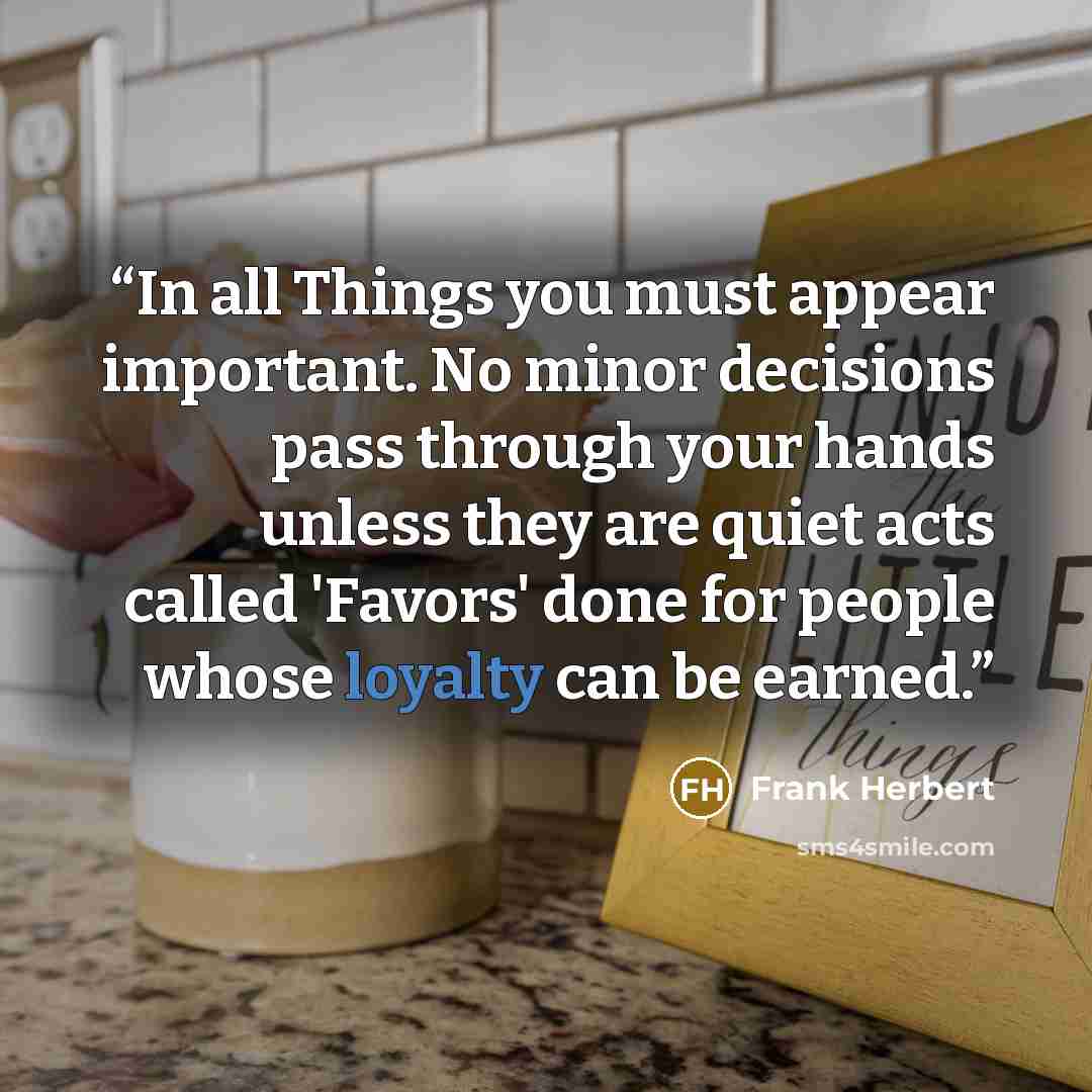 “In all Things you must appear important. No minor decisions pass through your hands unless they are quiet acts called 'Favors' done for people whose loyalty can be earned.” quote by Frank Herbert