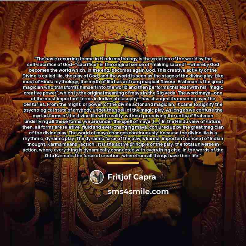 “The basic recurring theme in Hindu mythology is the creation of the world by the self-sacrifice of God—"sacrifice" in the original sense of "making sacred"—whereby God becomes the world which, in the end, becomes again God. This creative activity of the Divine is called lila, the play of God, and…” quote by Fritjof Capra