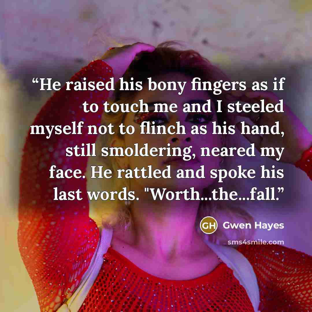 “He raised his bony fingers as if to touch me and I steeled myself not to flinch as his hand, still smoldering, neared my face. He rattled and spoke his last words. "Worth...the...fall.” quote by Gwen Hayes
