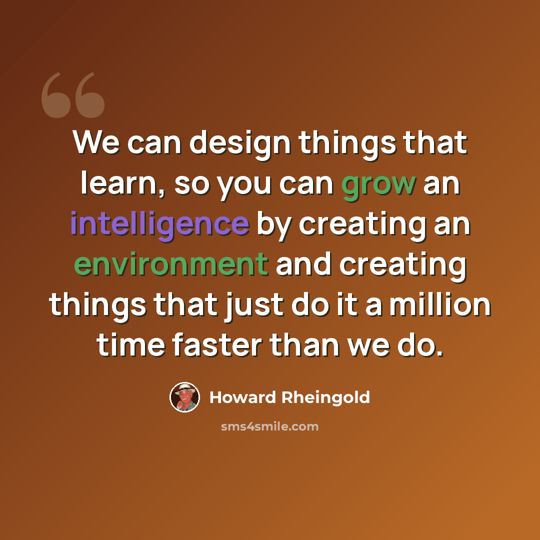 “We can design things that learn, so you can grow an intelligence by creating an environment and creating things that just do it a million time faster than we do.” quote by Howard Rheingold