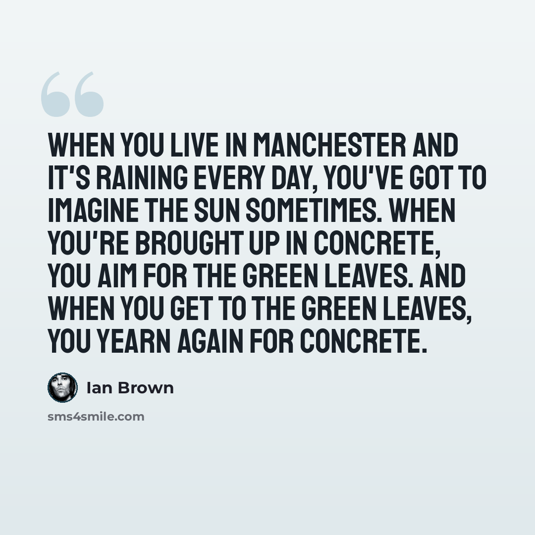 “When you live in Manchester and it's raining every day, you've got to imagine the sun sometimes. When you're brought up in concrete, you aim for the green leaves. And when you get to the green leaves, you yearn again for concrete.” quote by Ian Brown