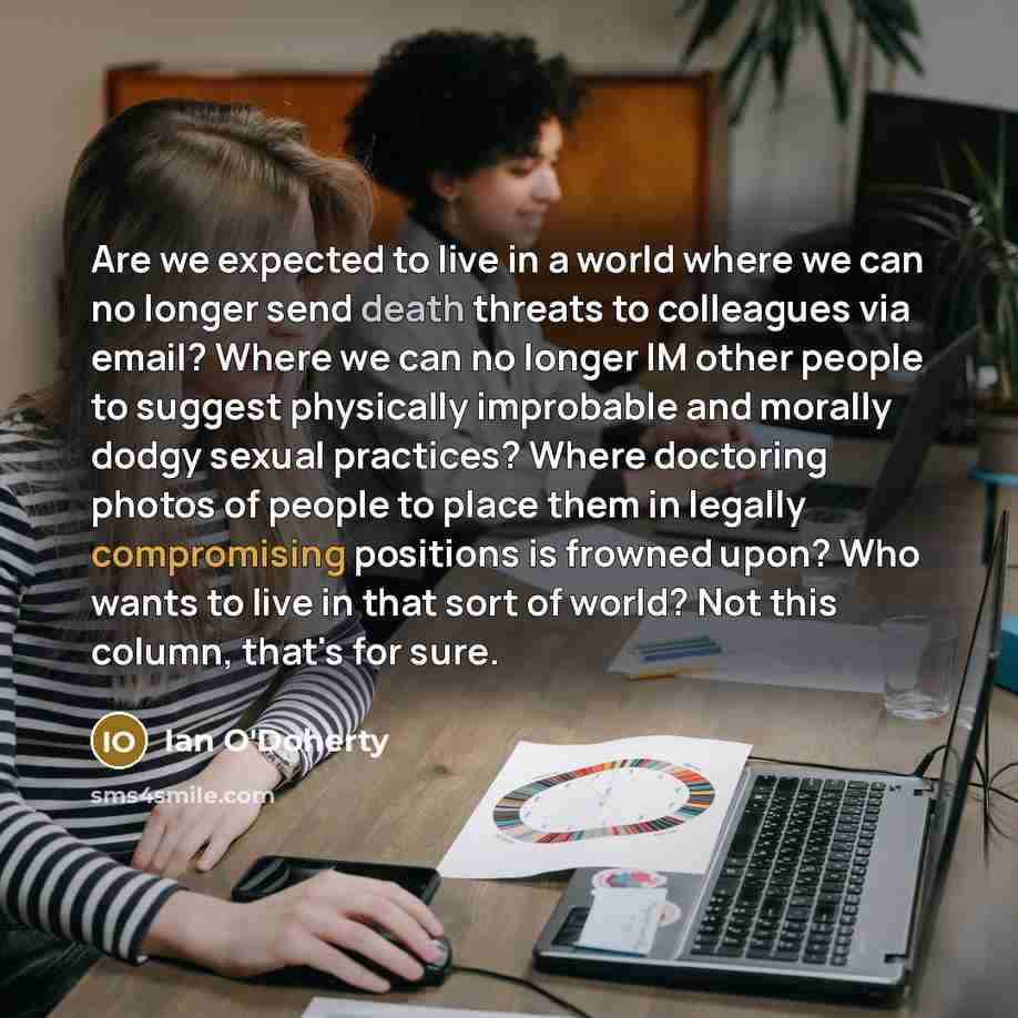 “Are we expected to live in a world where we can no longer send death threats to colleagues via email? Where we can no longer IM other people to suggest physically improbable and morally dodgy sexual practices? Where doctoring photos of people to place them in legally compromising positions is…” quote by Ian O'Doherty