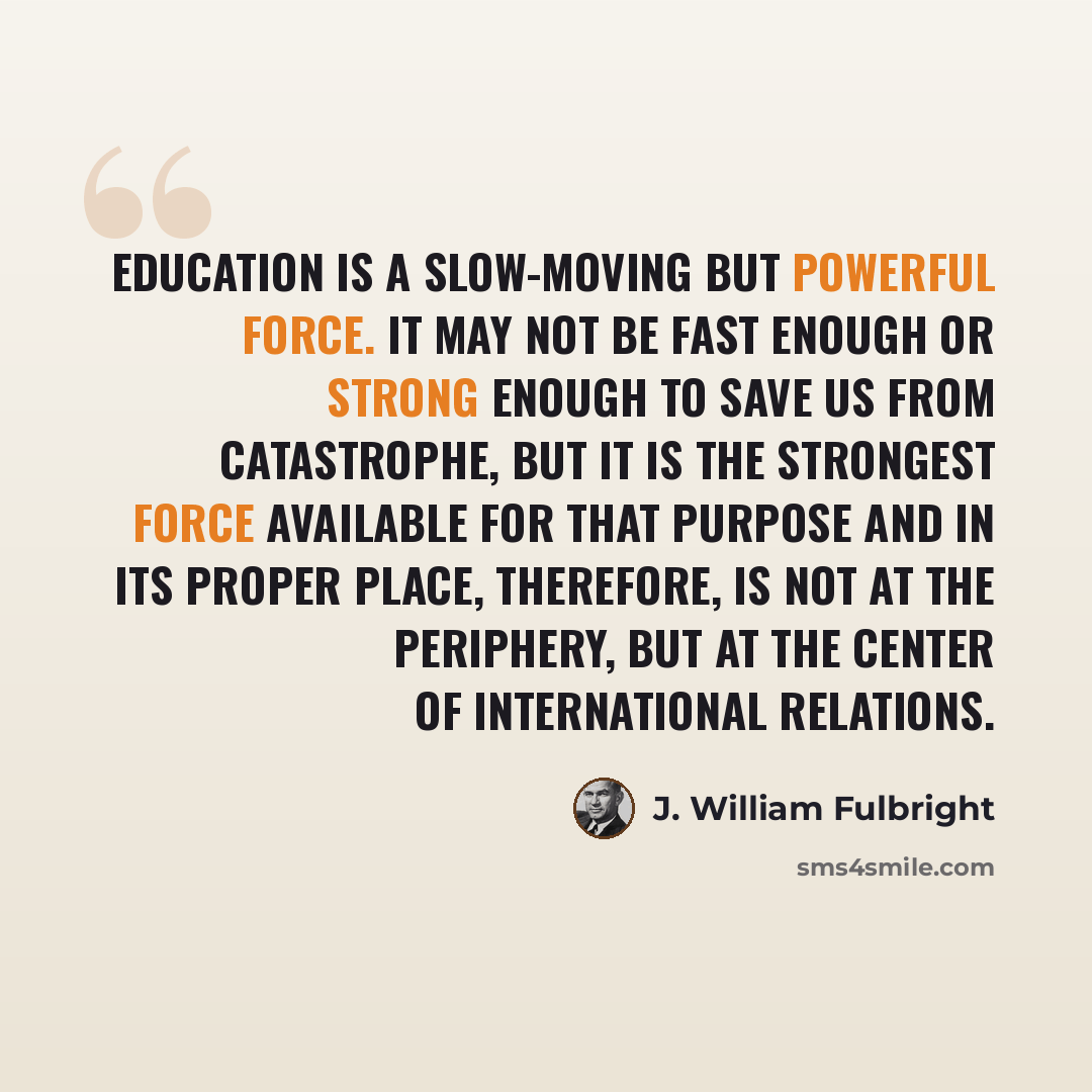 “Education is a slow-moving but powerful force. It may not be fast enough or strong enough to save us from catastrophe, but it is the strongest force available for that purpose and in its proper place, therefore, is not at the periphery, but at the center of international relations.” quote by J. William Fulbright