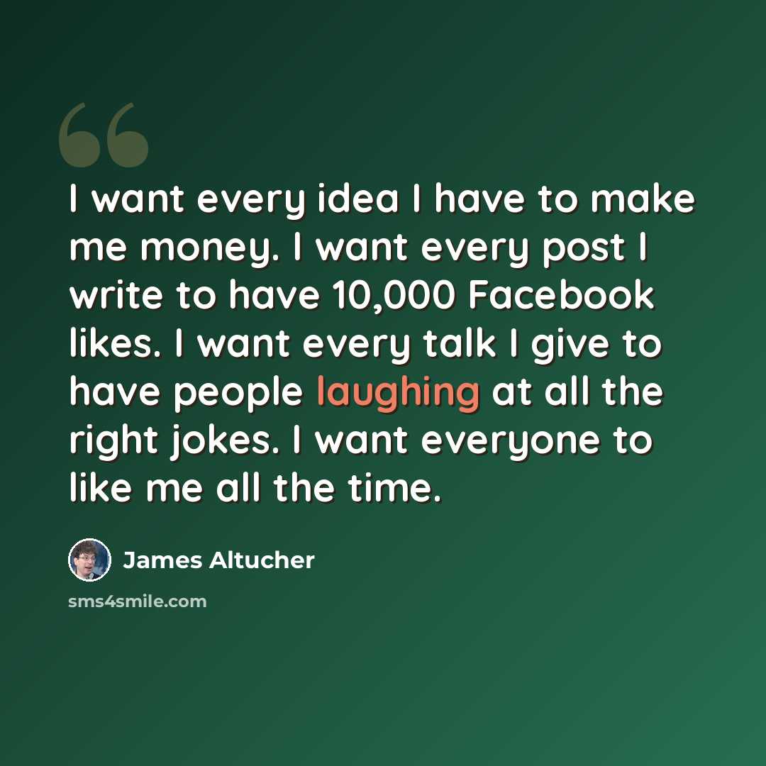 “I want every idea I have to make me money. I want every post I write to have 10,000 Facebook likes. I want every talk I give to have people laughing at all the right jokes. I want everyone to like me all the time.” quote by James Altucher