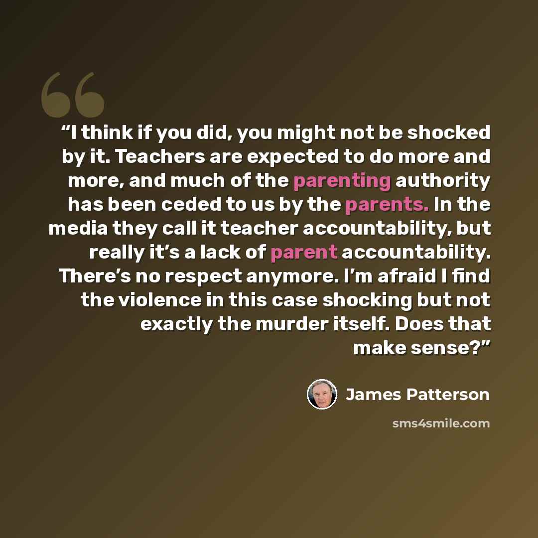 “I think if you did, you might not be shocked by it. Teachers are expected to do more and more, and much of the parenting authority has been ceded to us by the parents. In the media they call it teacher accountability, but really it’s a lack of parent accountability. There’s no respect anymore. I’m…” quote by James Patterson