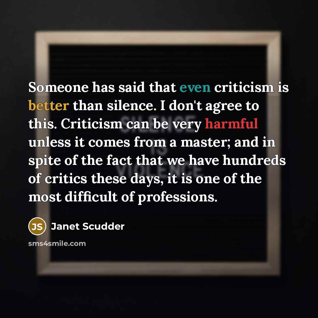 “Someone has said that even criticism is better than silence. I don't agree to this. Criticism can be very harmful unless it comes from a master; and in spite of the fact that we have hundreds of critics these days, it is one of the most difficult of professions.” quote by Janet Scudder