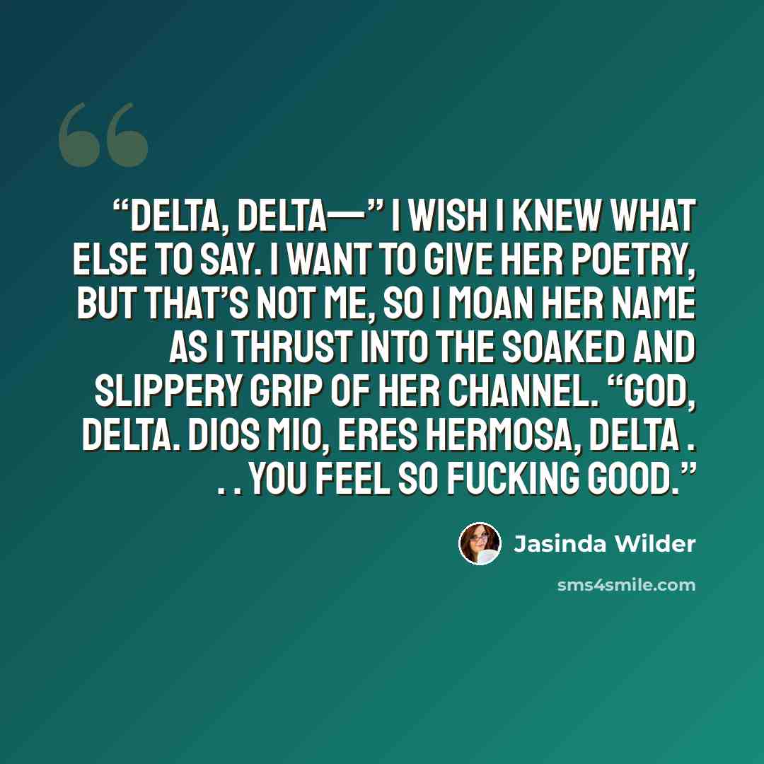“Delta, Delta—” I wish I knew what else to say. I want to give her poetry, but that’s not me, so I moan her name as I thrust into the soaked and slippery grip of her channel. “God, Delta. Dios mio, eres hermosa, Delta . . . you feel so fucking good.” quote by Jasinda Wilder