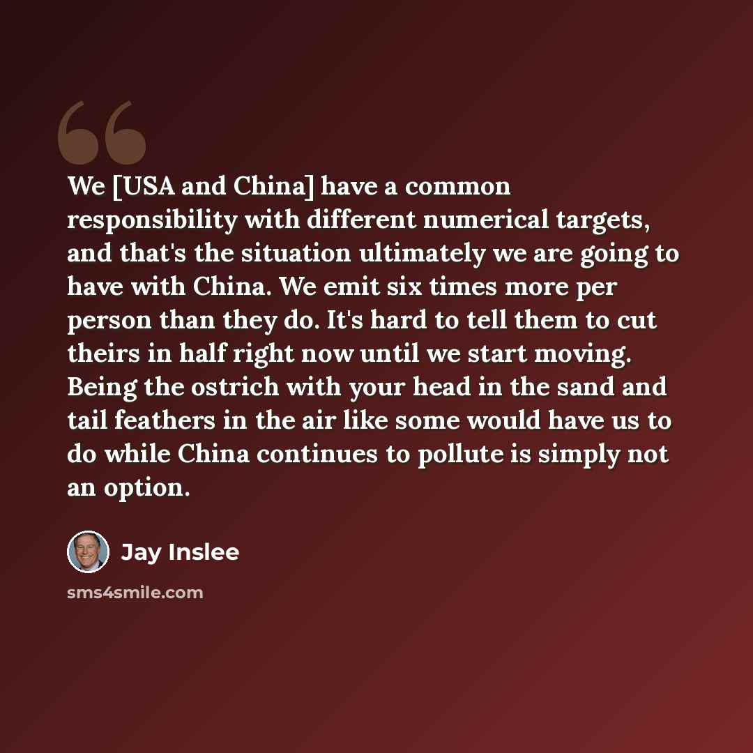 “We [USA and China] have a common responsibility with different numerical targets, and that's the situation ultimately we are going to have with China. We emit six times more per person than they do. It's hard to tell them to cut theirs in half right now until we start moving. Being the ostrich…” quote by Jay Inslee