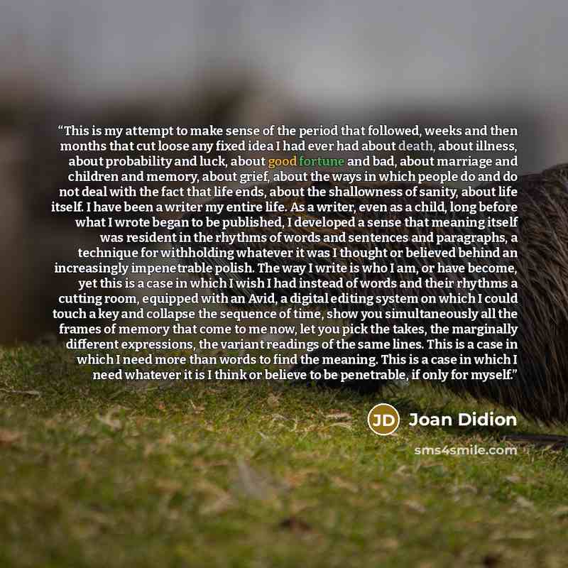 “This is my attempt to make sense of the period that followed, weeks and then months that cut loose any fixed idea I had ever had about death, about illness, about probability and luck, about good fortune and bad, about marriage and children and memory, about grief, about the ways in which people…” quote by Joan Didion
