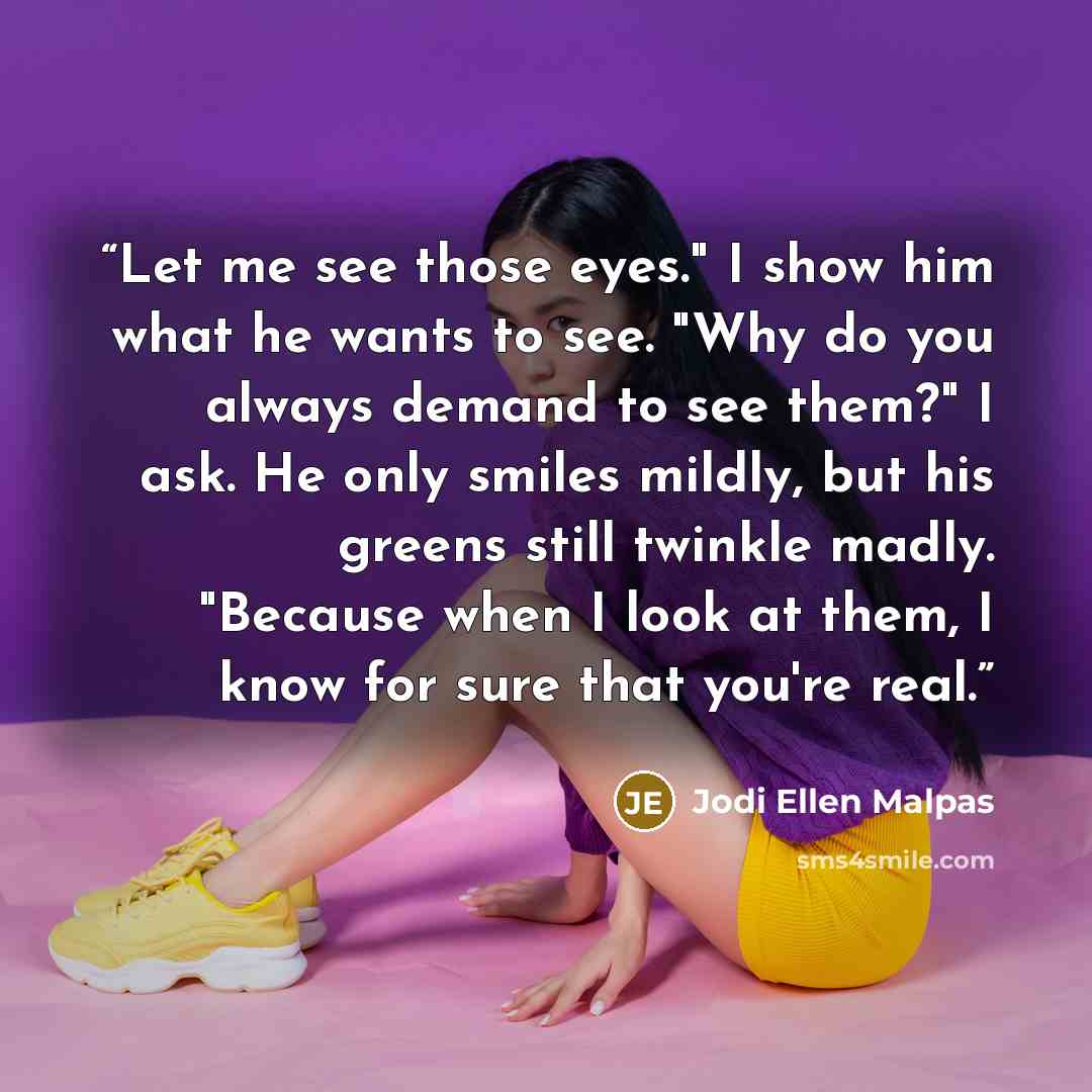 “Let me see those eyes." I show him what he wants to see. "Why do you always demand to see them?" I ask. He only smiles mildly, but his greens still twinkle madly. "Because when I look at them, I know for sure that you're real.” quote by Jodi Ellen Malpas