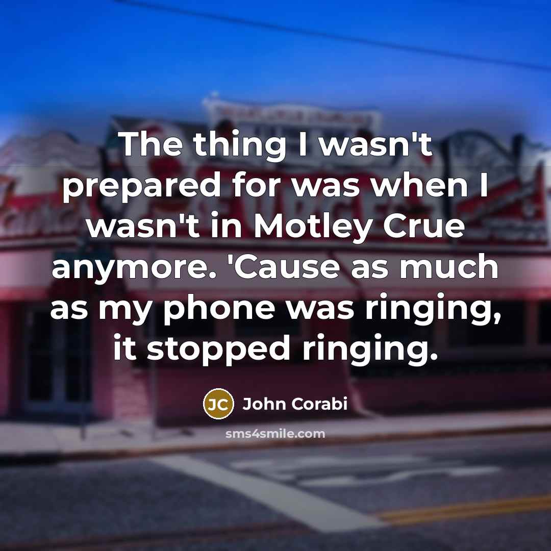 “The thing I wasn't prepared for was when I wasn't in Motley Crue anymore. 'Cause as much as my phone was ringing, it stopped ringing.” quote by John Corabi