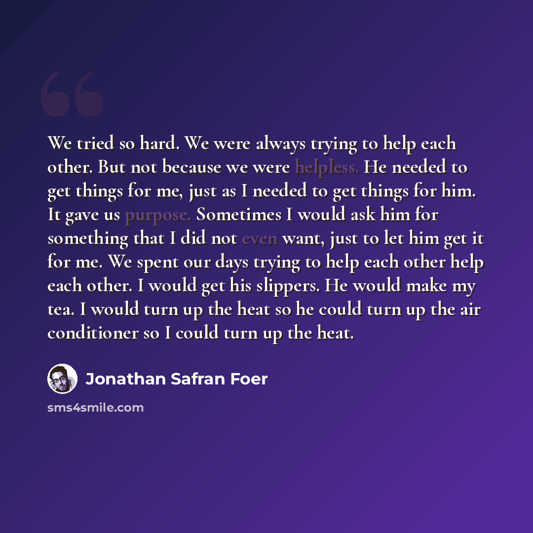 “We tried so hard. We were always trying to help each other. But not because we were helpless. He needed to get things for me, just as I needed to get things for him. It gave us purpose. Sometimes I would ask him for something that I did not even want, just to let him get it for me. We spent our…” quote by Jonathan Safran Foer