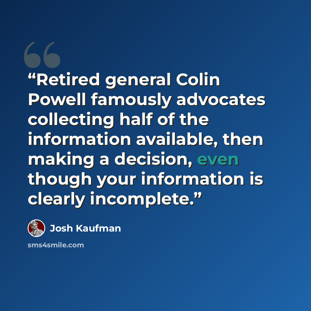 “Retired general Colin Powell famously advocates collecting half of the information available, then making a decision, even though your information is clearly incomplete.” quote by Josh Kaufman