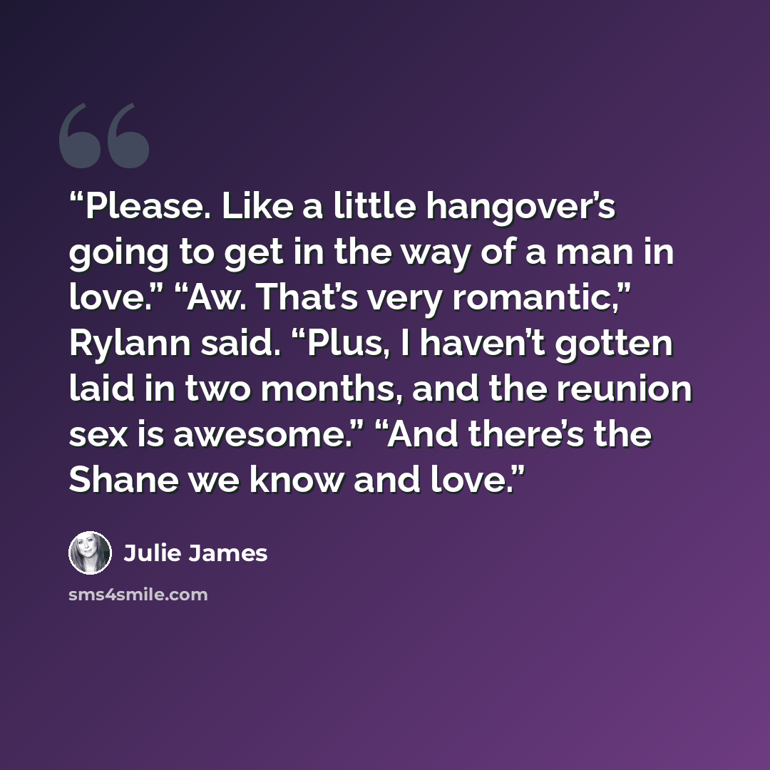 “Please. Like a little hangover’s going to get in the way of a man in love.” “Aw. That’s very romantic,” Rylann said. “Plus, I haven’t gotten laid in two months, and the reunion sex is awesome.” “And there’s the Shane we know and love.” quote by Julie James