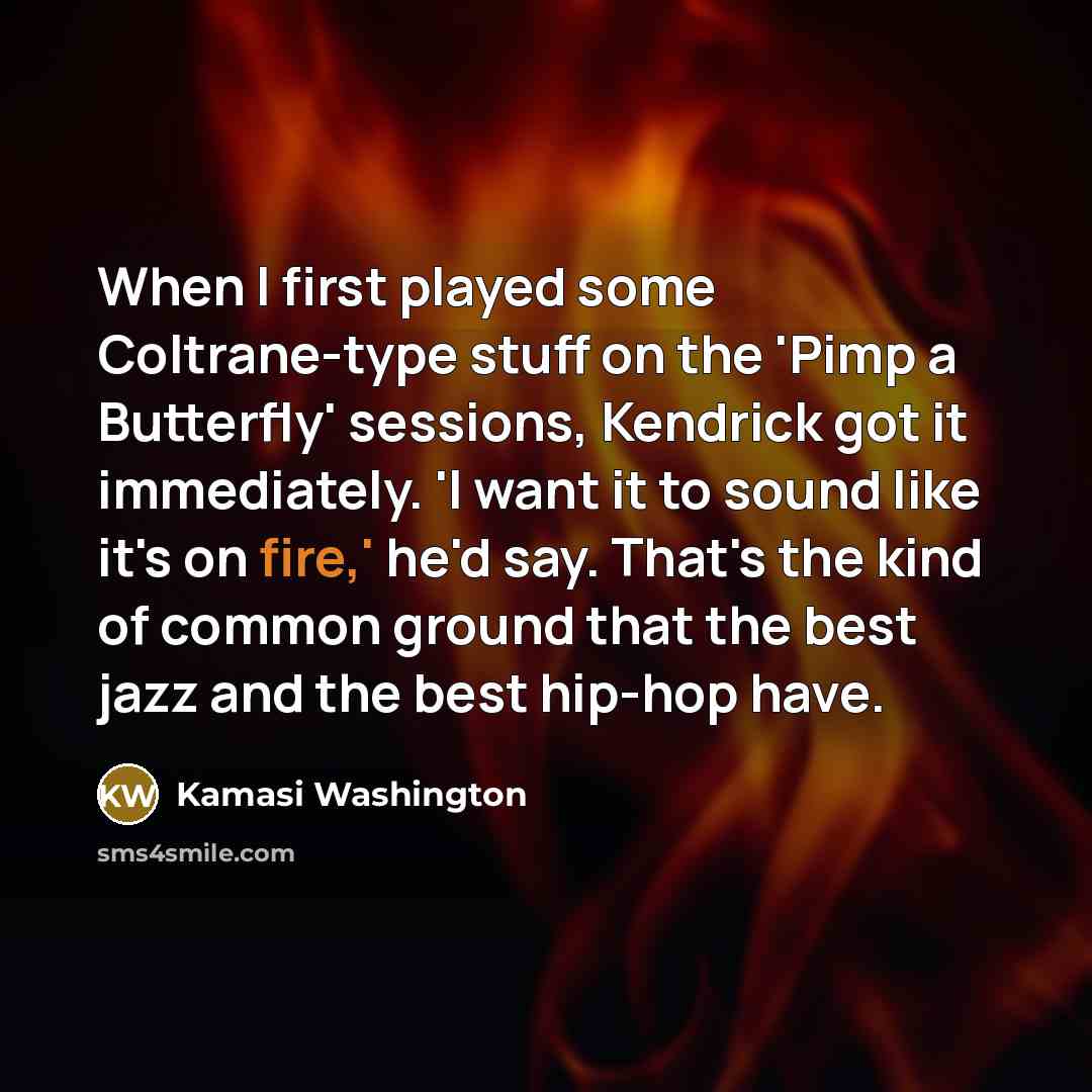“When I first played some Coltrane-type stuff on the 'Pimp a Butterfly' sessions, Kendrick got it immediately. 'I want it to sound like it's on fire,' he'd say. That's the kind of common ground that the best jazz and the best hip-hop have.” quote by Kamasi Washington