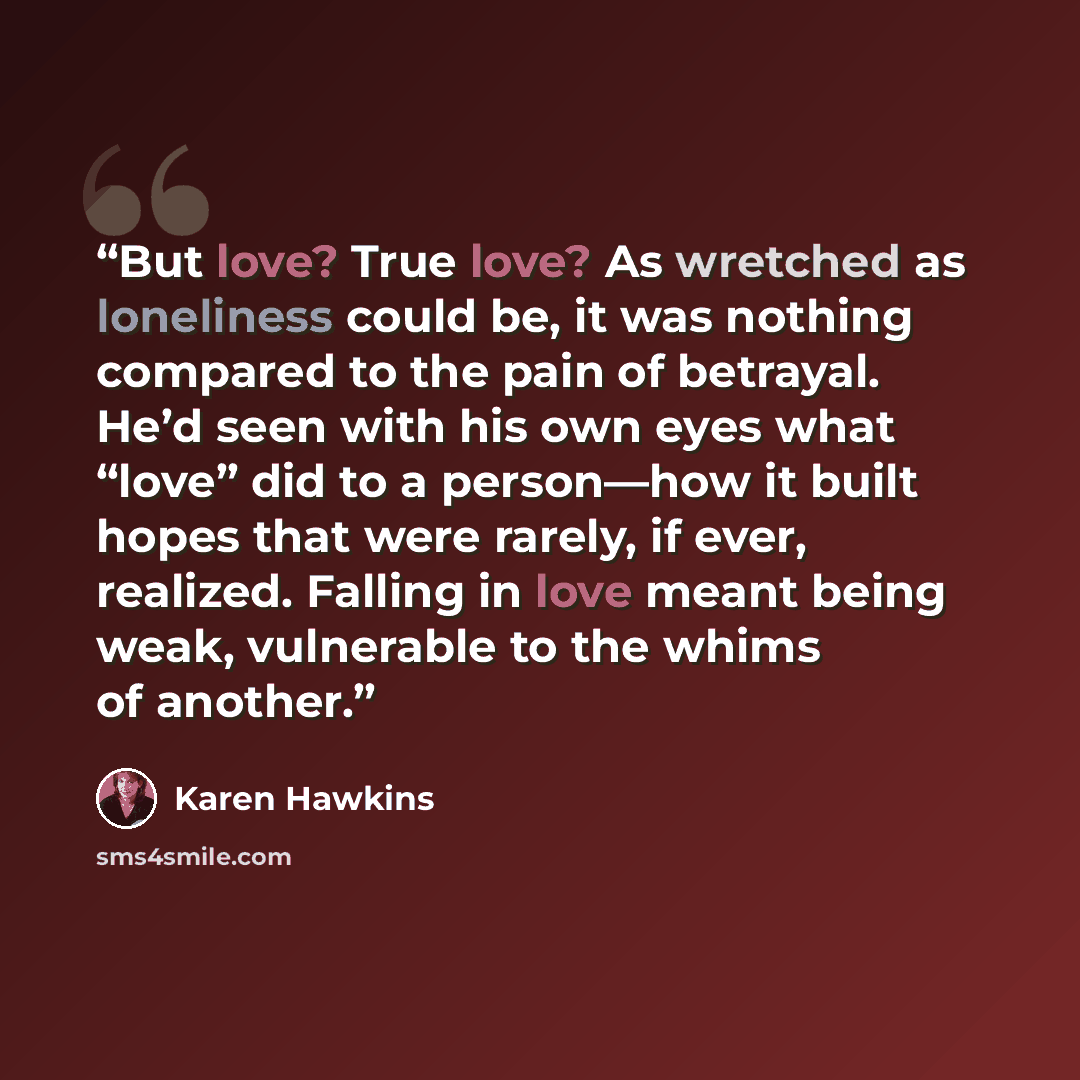 “But love? True love? As wretched as loneliness could be, it was nothing compared to the pain of betrayal. He’d seen with his own eyes what “love” did to a person—how it built hopes that were rarely, if ever, realized. Falling in love meant being weak, vulnerable to the whims of another.” quote by Karen Hawkins