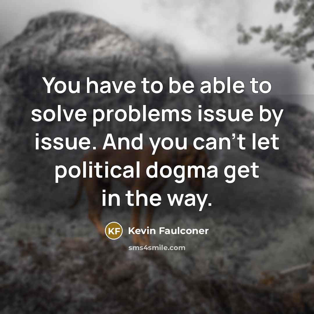“You have to be able to solve problems issue by issue. And you can't let political dogma get in the way.” quote by Kevin Faulconer