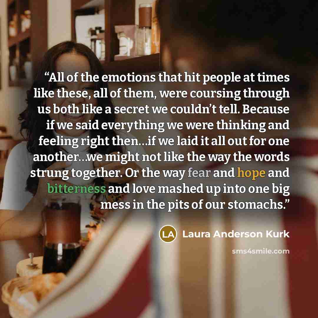 “All of the emotions that hit people at times like these, all of them, were coursing through us both like a secret we couldn’t tell. Because if we said everything we were thinking and feeling right then…if we laid it all out for one another…we might not like the way the words strung together. Or…” quote by Laura Anderson Kurk