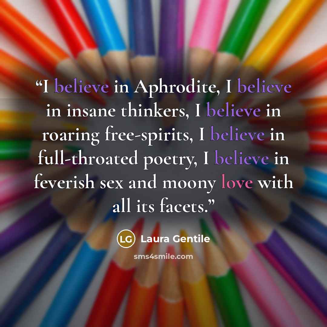 “I believe in Aphrodite, I believe in insane thinkers, I believe in roaring free-spirits, I believe in full-throated poetry, I believe in feverish sex and moony love with all its facets.” quote by Laura Gentile