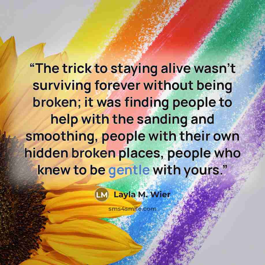 “The trick to staying alive wasn’t surviving forever without being broken; it was finding people to help with the sanding and smoothing, people with their own hidden broken places, people who knew to be gentle with yours.” quote by Layla M. Wier