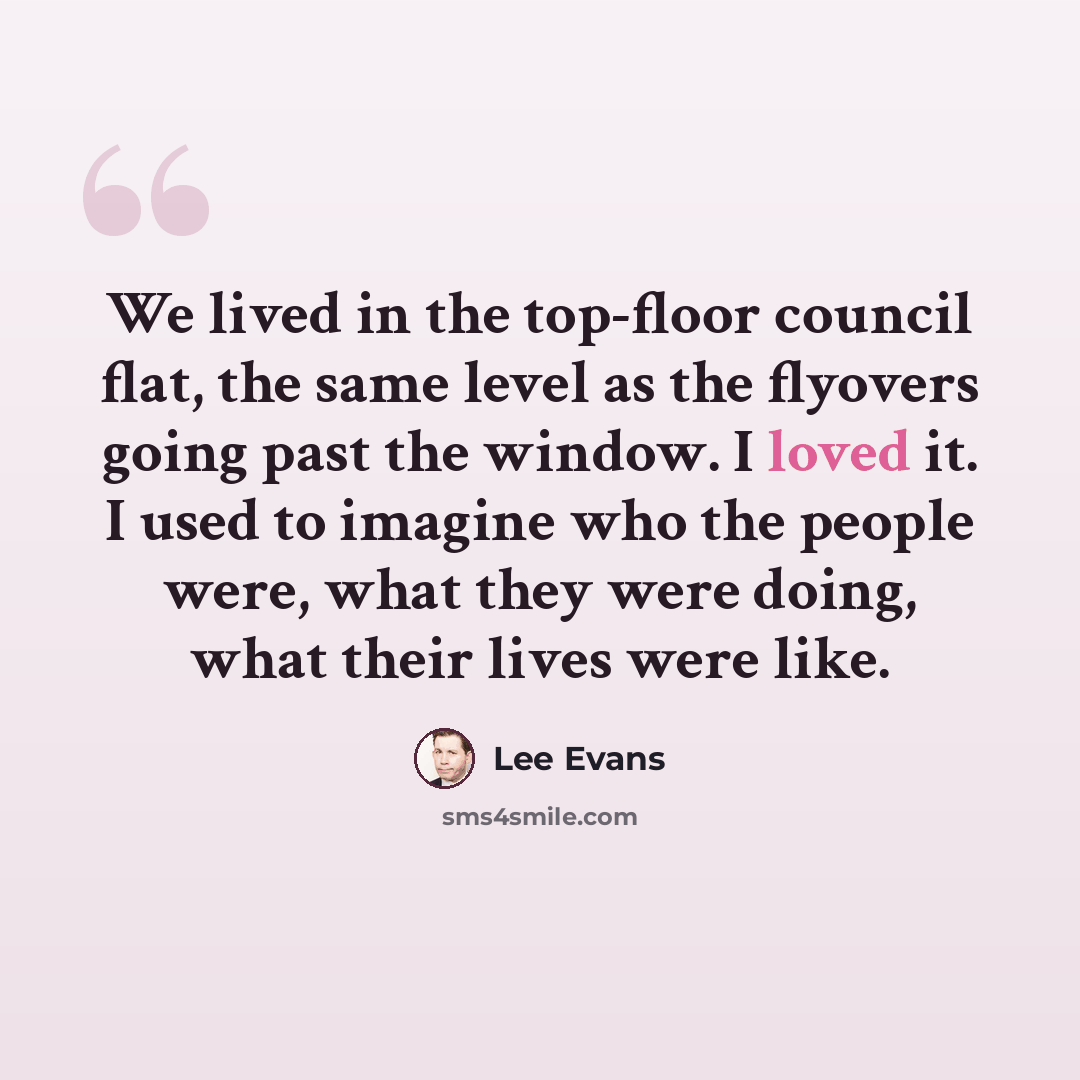 “We lived in the top-floor council flat, the same level as the flyovers going past the window. I loved it. I used to imagine who the people were, what they were doing, what their lives were like.” quote by Lee Evans