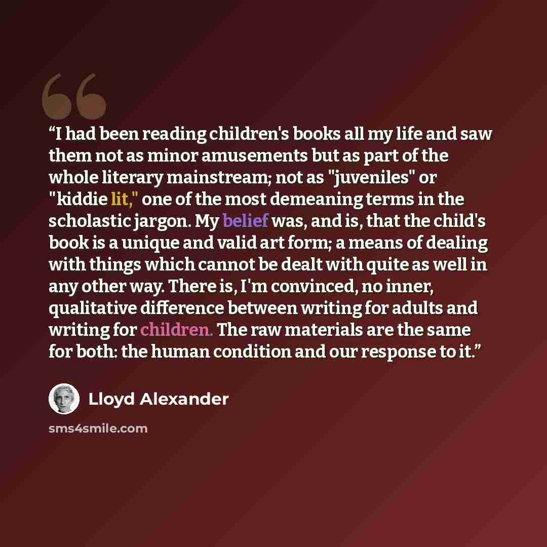 “I had been reading children's books all my life and saw them not as minor amusements but as part of the whole literary mainstream; not as "juveniles" or "kiddie lit," one of the most demeaning terms in the scholastic jargon. My belief was, and is, that the child's book is a unique and valid art…” quote by Lloyd Alexander