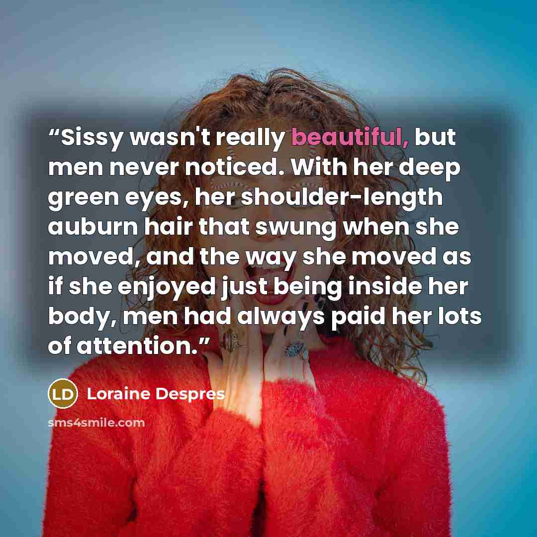 “Sissy wasn't really beautiful, but men never noticed. With her deep green eyes, her shoulder-length auburn hair that swung when she moved, and the way she moved as if she enjoyed just being inside her body, men had always paid her lots of attention.” quote by Loraine Despres