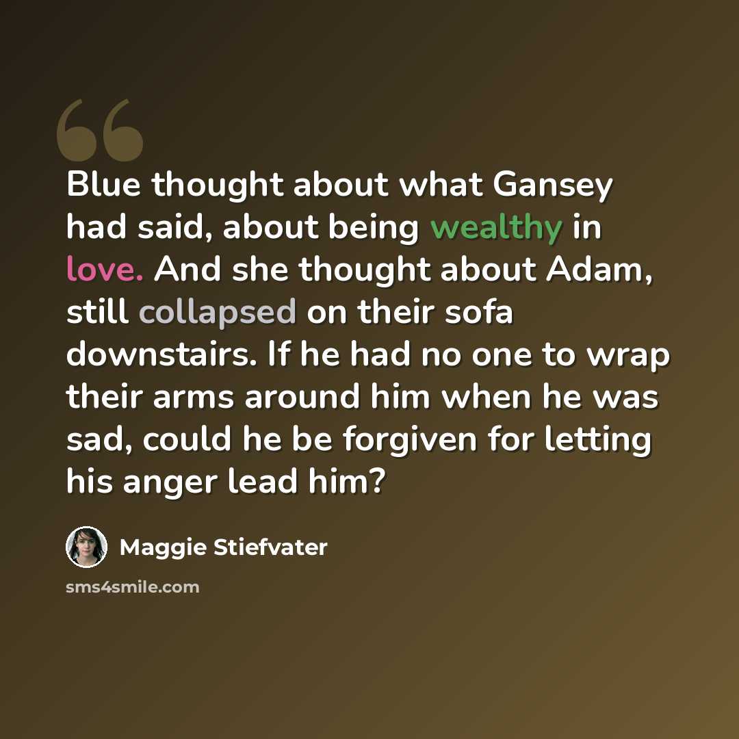 “Blue thought about what Gansey had said, about being wealthy in love. And she thought about Adam, still collapsed on their sofa downstairs. If he had no one to wrap their arms around him when he was sad, could he be forgiven for letting his anger lead him?” quote by Maggie Stiefvater