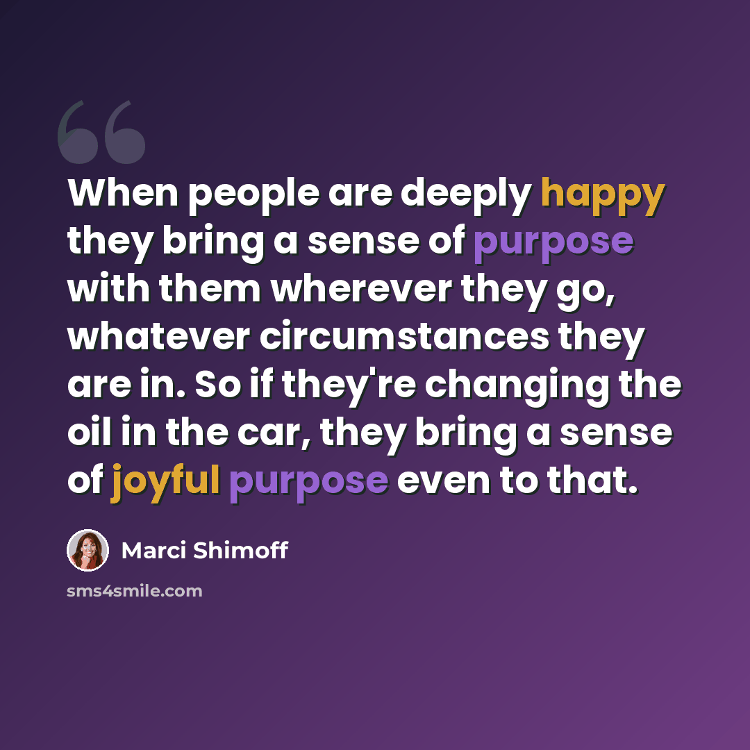 “When people are deeply happy they bring a sense of purpose with them wherever they go, whatever circumstances they are in. So if they're changing the oil in the car, they bring a sense of joyful purpose even to that.” quote by Marci Shimoff
