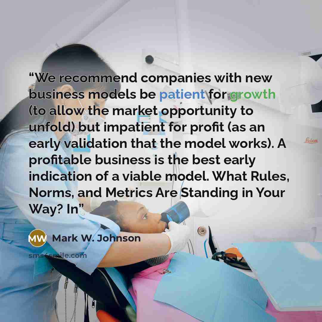 “We recommend companies with new business models be patient for growth (to allow the market opportunity to unfold) but impatient for profit (as an early validation that the model works). A profitable business is the best early indication of a viable model. What Rules, Norms, and Metrics Are…” quote by Mark W. Johnson