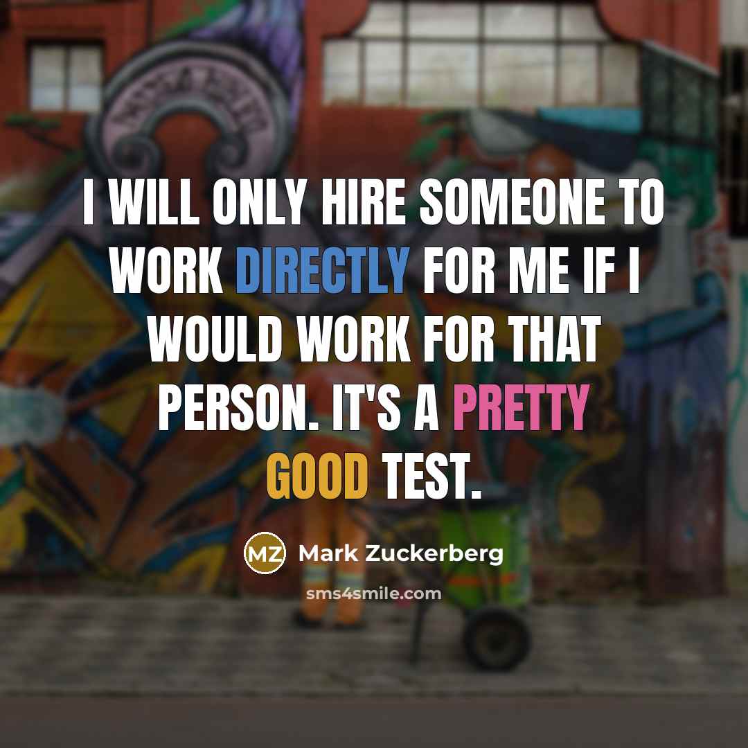 “I will only hire someone to work directly for me if I would work for that person. It's a pretty good test.” quote by Mark Zuckerberg