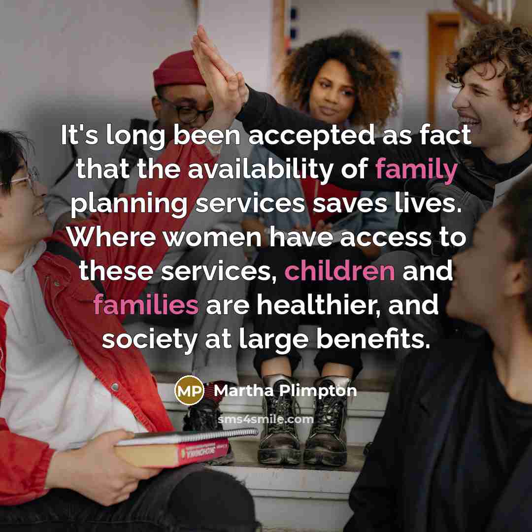 “It's long been accepted as fact that the availability of family planning services saves lives. Where women have access to these services, children and families are healthier, and society at large benefits.” quote by Martha Plimpton
