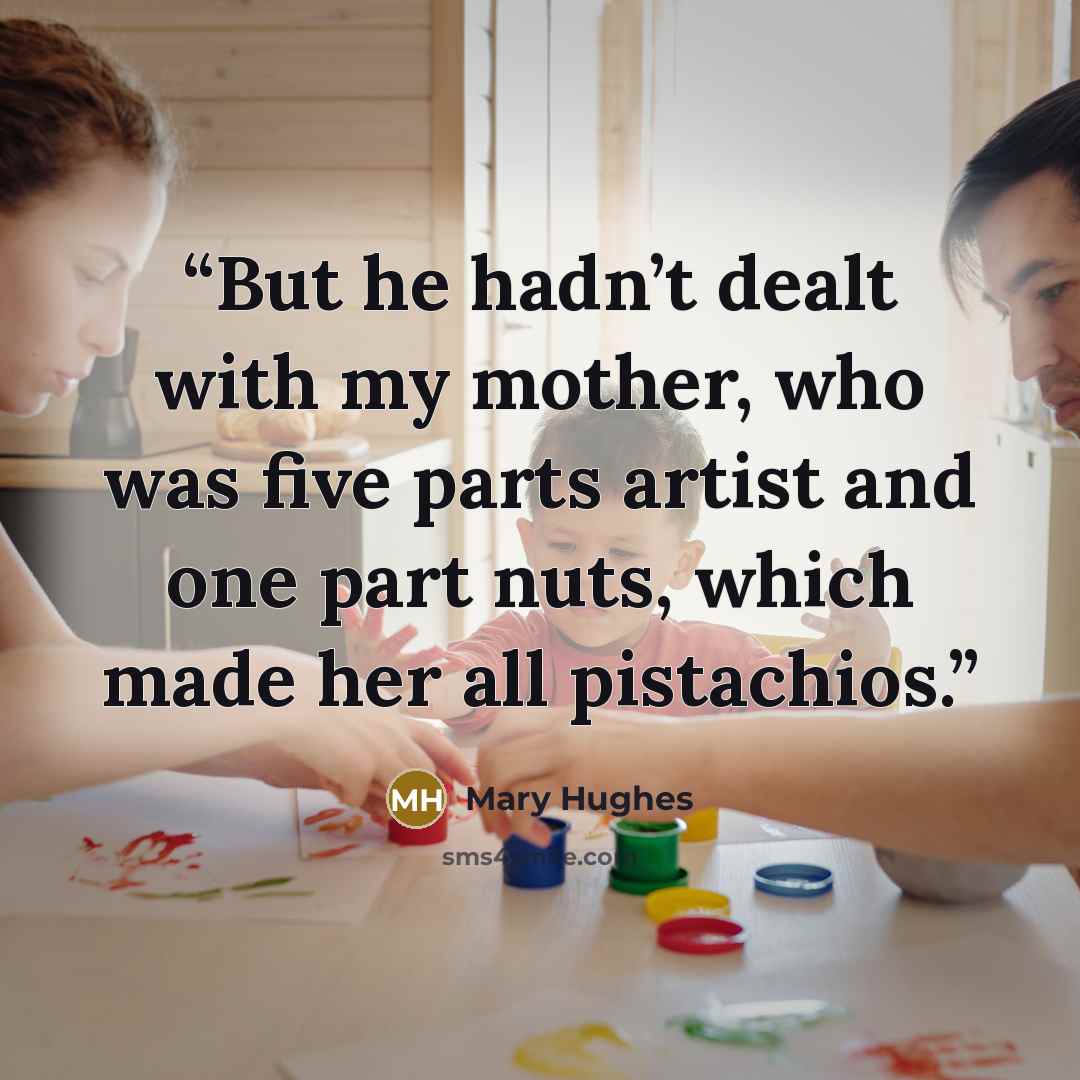 “But he hadn’t dealt with my mother, who was five parts artist and one part nuts, which made her all pistachios.” quote by Mary Hughes