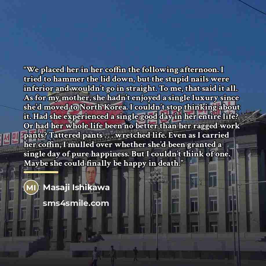 “We placed her in her coffin the following afternoon. I tried to hammer the lid down, but the stupid nails were inferior and wouldn’t go in straight. To me, that said it all. As for my mother, she hadn’t enjoyed a single luxury since she’d moved to North Korea. I couldn’t stop thinking about it…” quote by Masaji Ishikawa