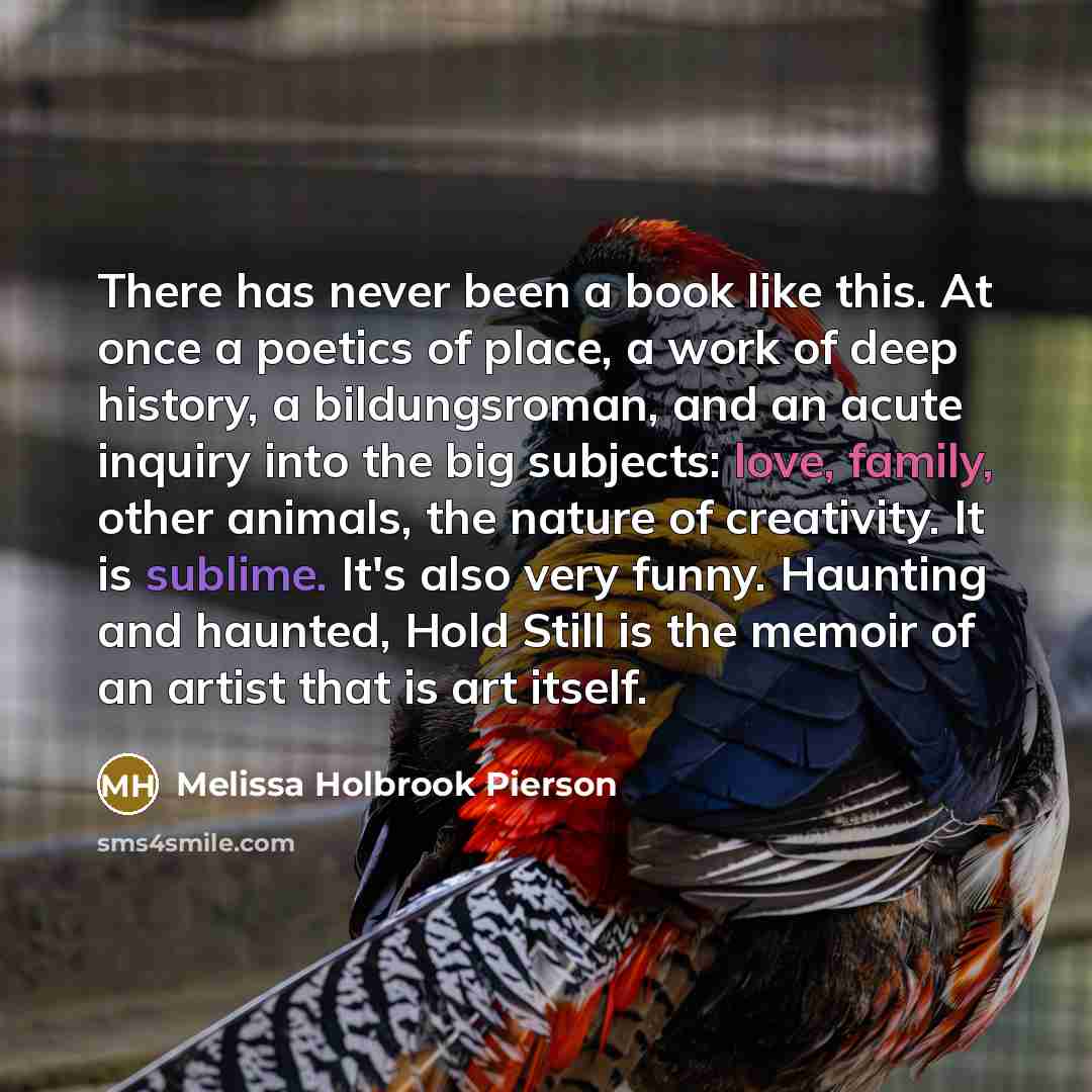 “There has never been a book like this. At once a poetics of place, a work of deep history, a bildungsroman, and an acute inquiry into the big subjects: love, family, other animals, the nature of creativity. It is sublime. It's also very funny. Haunting and haunted, Hold Still is the memoir of an…” quote by Melissa Holbrook Pierson