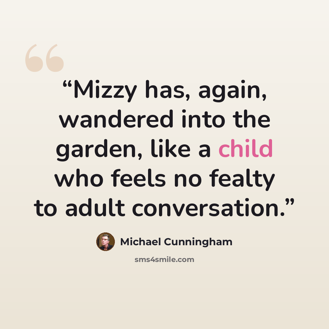 “Mizzy has, again, wandered into the garden, like a child who feels no fealty to adult conversation.” quote by Michael Cunningham