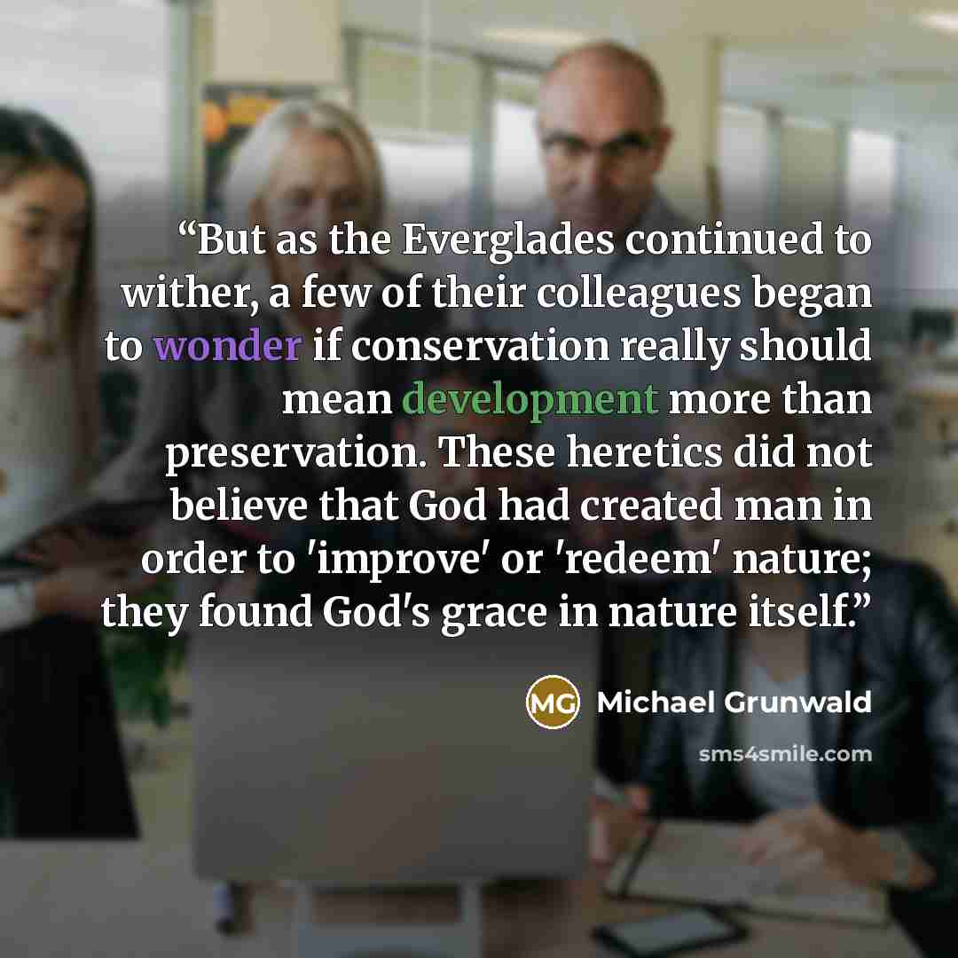 “But as the Everglades continued to wither, a few of their colleagues began to wonder if conservation really should mean development more than preservation. These heretics did not believe that God had created man in order to 'improve' or 'redeem' nature; they found God's grace in nature itself.” quote by Michael Grunwald
