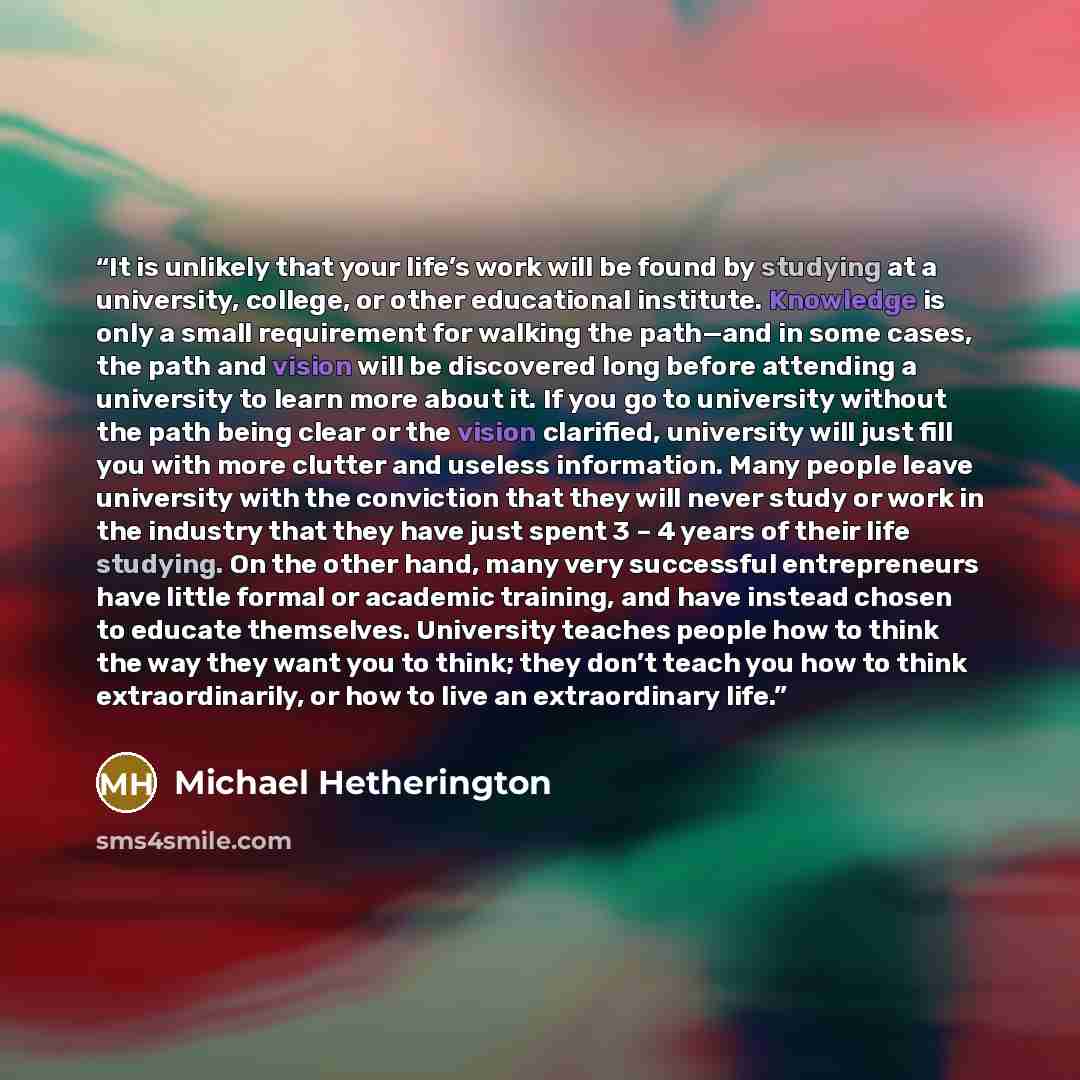 “It is unlikely that your life’s work will be found by studying at a university, college, or other educational institute. Knowledge is only a small requirement for walking the path—and in some cases, the path and vision will be discovered long before attending a university to learn more about it…” quote by Michael Hetherington