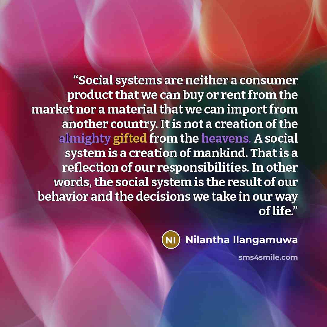 “Social systems are neither a consumer product that we can buy or rent from the market nor a material that we can import from another country. It is not a creation of the almighty gifted from the heavens. A social system is a creation of mankind. That is a reflection of our responsibilities. In…” quote by Nilantha Ilangamuwa