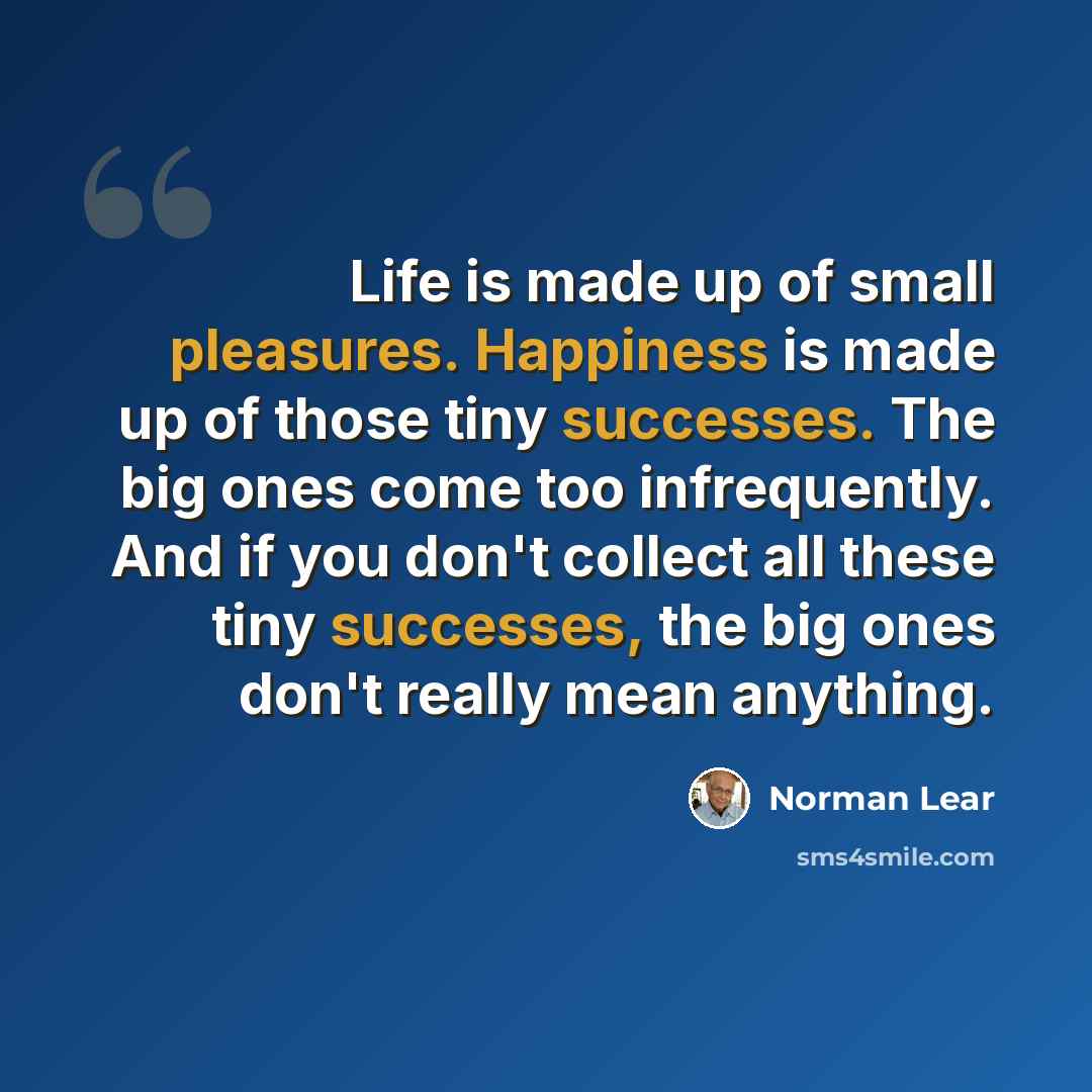 “Life is made up of small pleasures. Happiness is made up of those tiny successes. The big ones come too infrequently. And if you don't collect all these tiny successes, the big ones don't really mean anything.” quote by Norman Lear