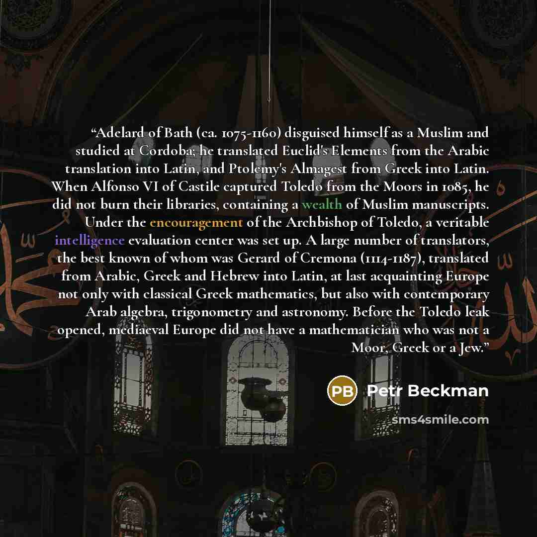 “Adelard of Bath (ca. 1075-1160) disguised himself as a Muslim and studied at Cordoba; he translated Euclid's Elements from the Arabic translation into Latin, and Ptolemy's Almagest from Greek into Latin. When Alfonso VI of Castile captured Toledo from the Moors in 1085, he did not burn their…” quote by Petr Beckman