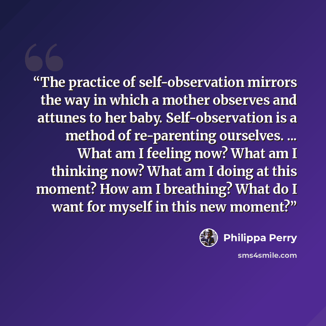 “The practice of self-observation mirrors the way in which a mother observes and attunes to her baby. Self-observation is a method of re-parenting ourselves. ... What am I feeling now? What am I thinking now? What am I doing at this moment? How am I breathing? What do I want for myself in this new…” quote by Philippa Perry